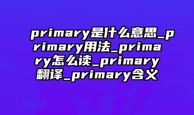 primary是什么意思_primary用法_primary怎么读_primary翻译_primary含义
