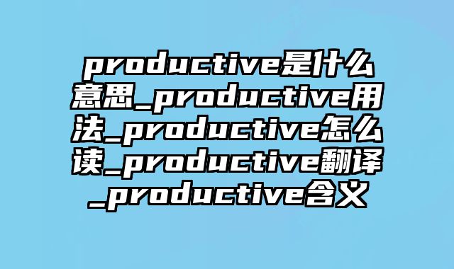 productive是什么意思_productive用法_productive怎么读_productive翻译_productive含义