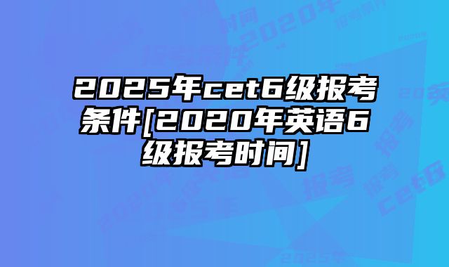 2025年cet6级报考条件[2020年英语6级报考时间]