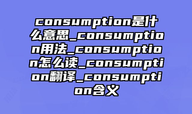consumption是什么意思_consumption用法_consumption怎么读_consumption翻译_consumption含义