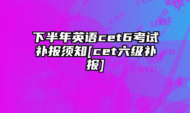 下半年英语cet6考试补报须知[cet六级补报]
