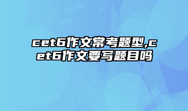 cet6作文常考题型,cet6作文要写题目吗