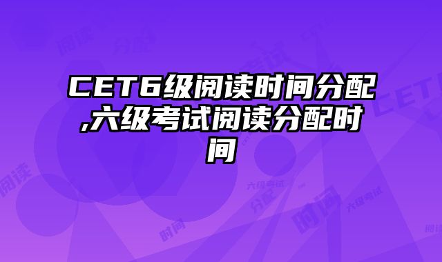 CET6级阅读时间分配,六级考试阅读分配时间