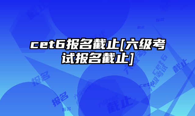 cet6报名截止[六级考试报名截止]