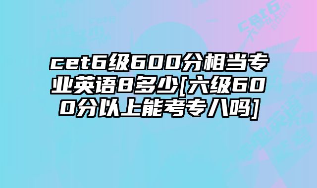 cet6级600分相当专业英语8多少[六级600分以上能考专八吗]