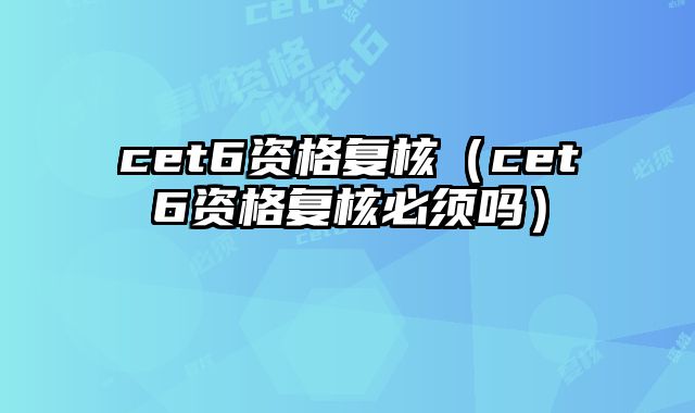 cet6资格复核（cet6资格复核必须吗）