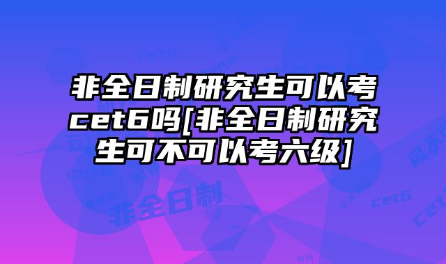 非全日制研究生可以考cet6吗[非全日制研究生可不可以考六级]