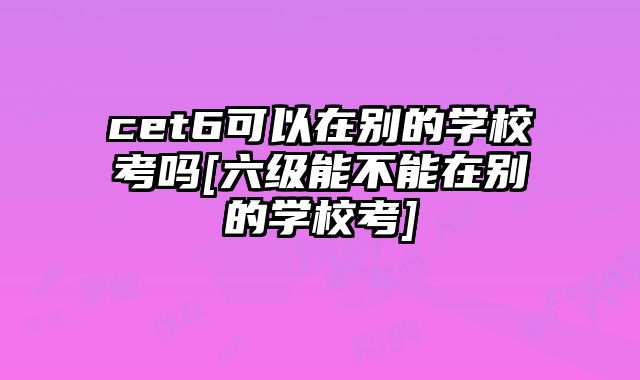 cet6可以在别的学校考吗[六级能不能在别的学校考]