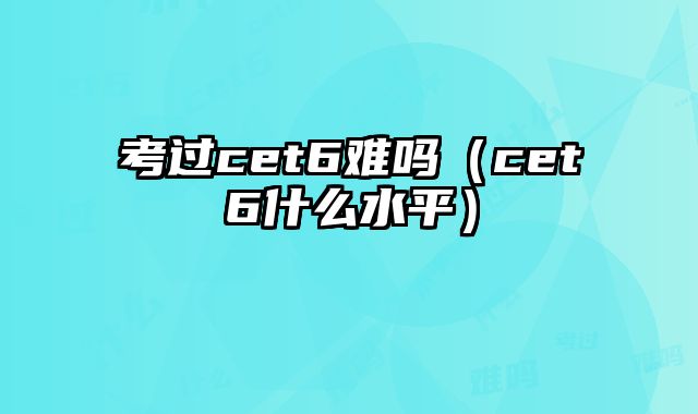考过cet6难吗（cet6什么水平）