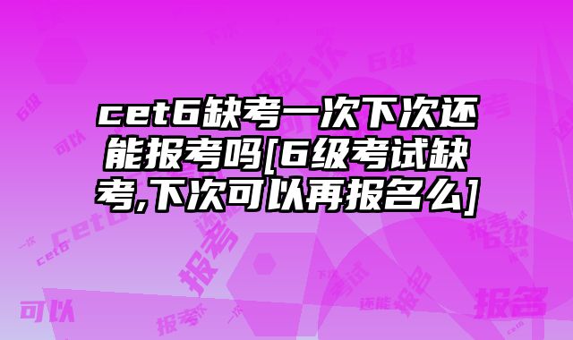 cet6缺考一次下次还能报考吗[6级考试缺考,下次可以再报名么]