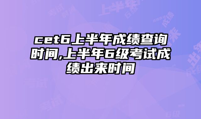 cet6上半年成绩查询时间,上半年6级考试成绩出来时间