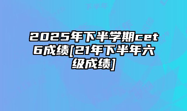 2025年下半学期cet6成绩[21年下半年六级成绩]