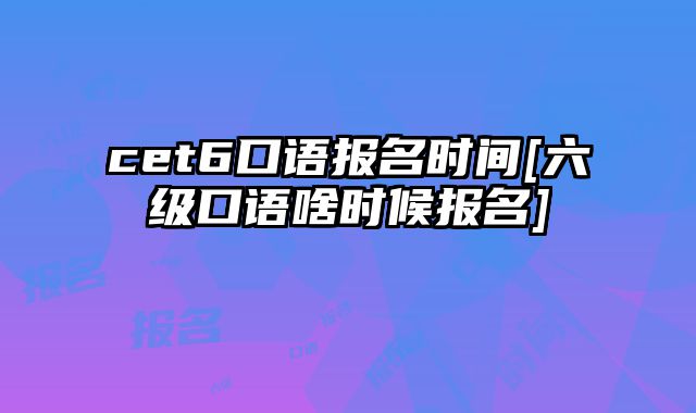 cet6口语报名时间[六级口语啥时候报名]