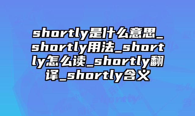 shortly是什么意思_shortly用法_shortly怎么读_shortly翻译_shortly含义