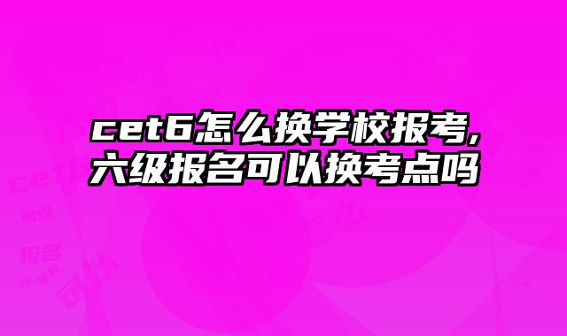 cet6怎么换学校报考,六级报名可以换考点吗
