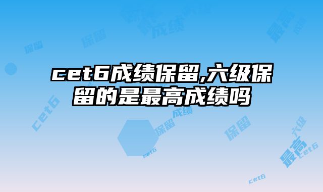 cet6成绩保留,六级保留的是最高成绩吗