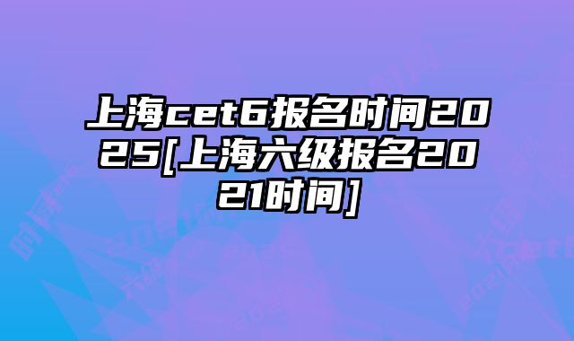 上海cet6报名时间2025[上海六级报名2021时间]