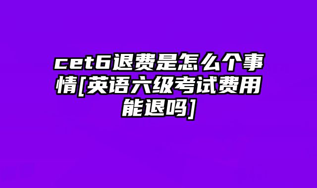 cet6退费是怎么个事情[英语六级考试费用能退吗]