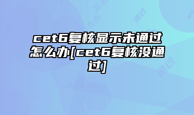 cet6复核显示未通过怎么办[cet6复核没通过]