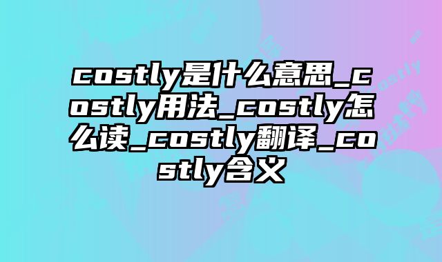costly是什么意思_costly用法_costly怎么读_costly翻译_costly含义