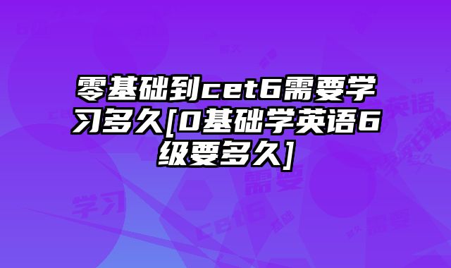 零基础到cet6需要学习多久[0基础学英语6级要多久]