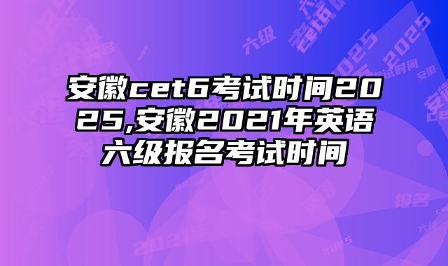 安徽cet6考试时间2025,安徽2021年英语六级报名考试时间