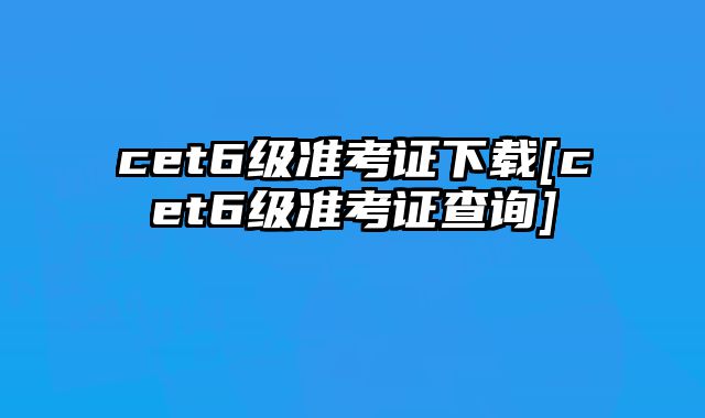 cet6级准考证下载[cet6级准考证查询]