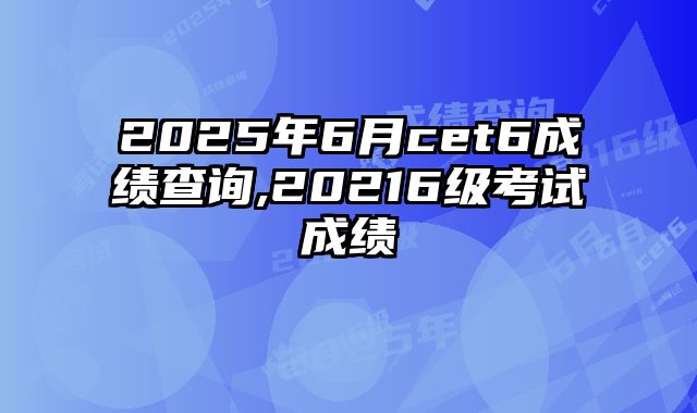 2025年6月cet6成绩查询,20216级考试成绩