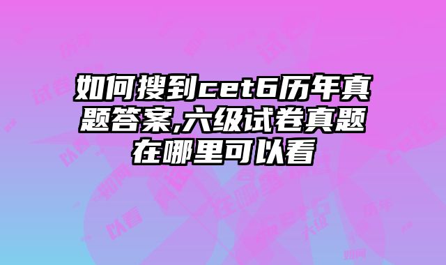如何搜到cet6历年真题答案,六级试卷真题在哪里可以看