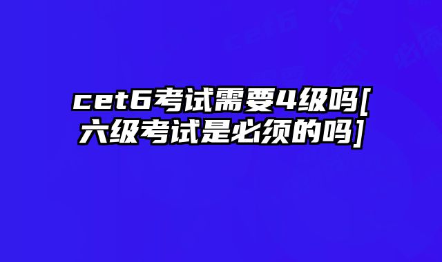 cet6考试需要4级吗[六级考试是必须的吗]