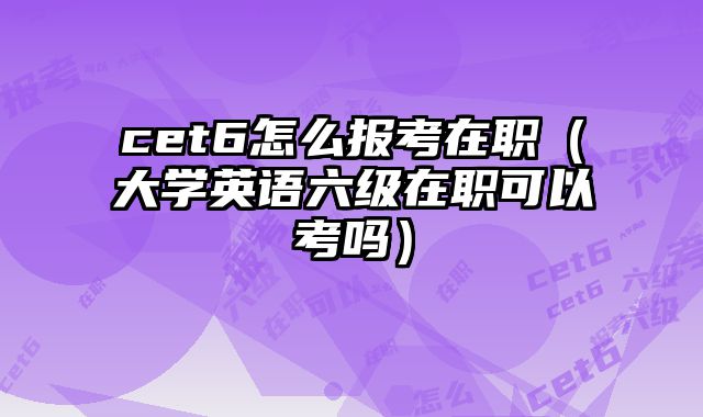 cet6怎么报考在职（大学英语六级在职可以考吗）