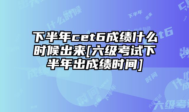 下半年cet6成绩什么时候出来[六级考试下半年出成绩时间]