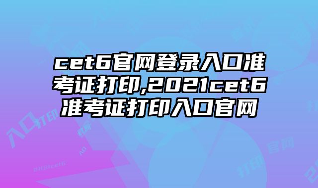 cet6官网登录入口准考证打印,2021cet6准考证打印入口官网