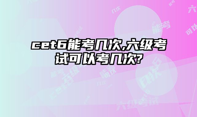 cet6能考几次,六级考试可以考几次?
