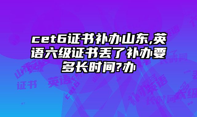 cet6证书补办山东,英语六级证书丢了补办要多长时间?办