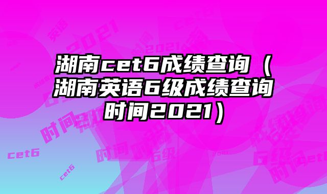湖南cet6成绩查询（湖南英语6级成绩查询时间2021）