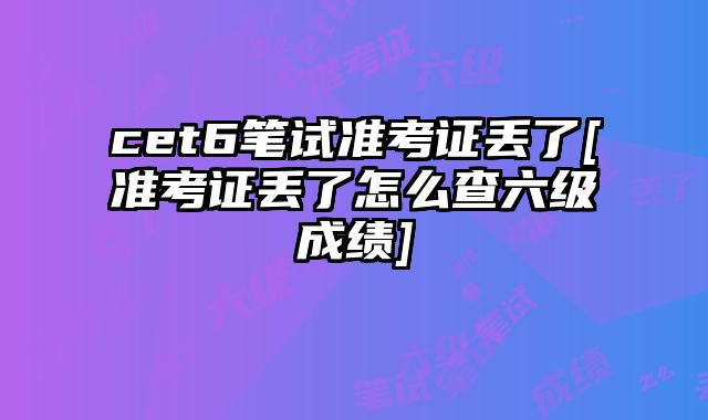 cet6笔试准考证丢了[准考证丢了怎么查六级成绩]
