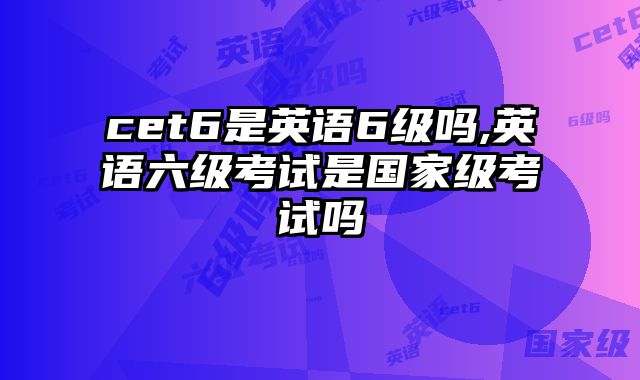 cet6是英语6级吗,英语六级考试是国家级考试吗