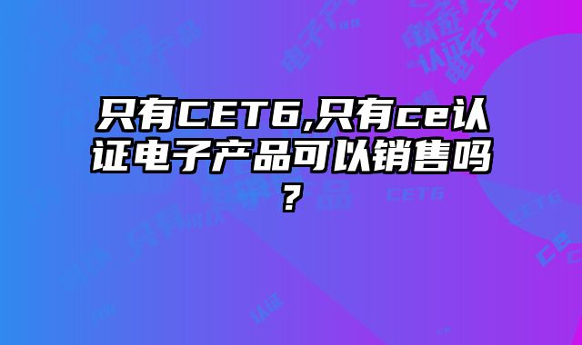 只有CET6,只有ce认证电子产品可以销售吗?