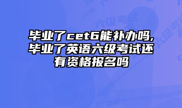 毕业了cet6能补办吗,毕业了英语六级考试还有资格报名吗