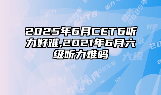 2025年6月CET6听力好难,2021年6月六级听力难吗