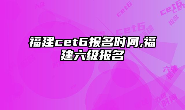福建cet6报名时间,福建六级报名