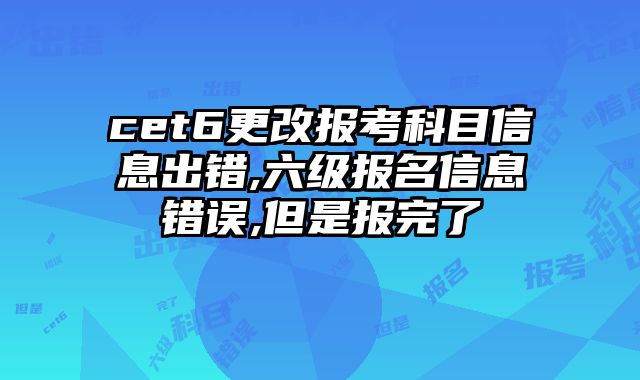 cet6更改报考科目信息出错,六级报名信息错误,但是报完了