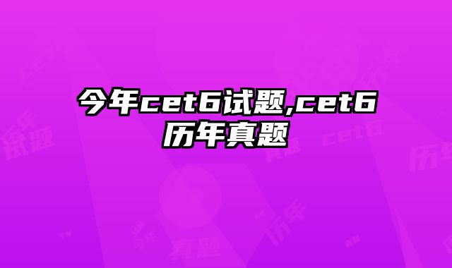 今年cet6试题,cet6历年真题