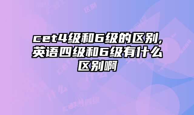 cet4级和6级的区别,英语四级和6级有什么区别啊