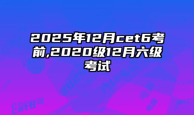 2025年12月cet6考前,2020级12月六级考试