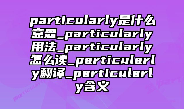 particularly是什么意思_particularly用法_particularly怎么读_particularly翻译_particularly含义