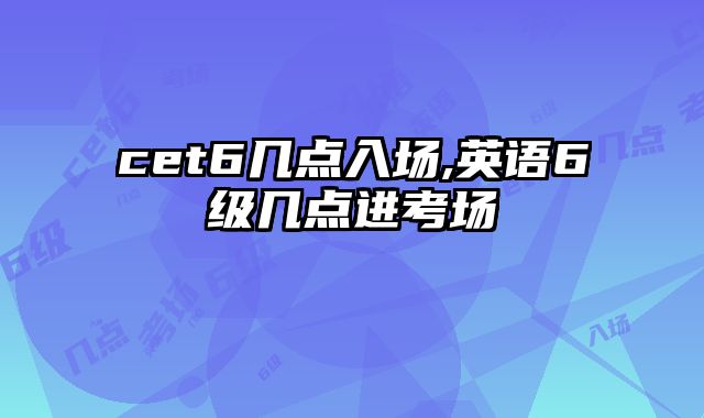 cet6几点入场,英语6级几点进考场