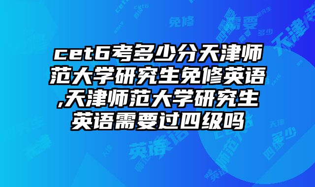 cet6考多少分天津师范大学研究生免修英语,天津师范大学研究生英语需要过四级吗