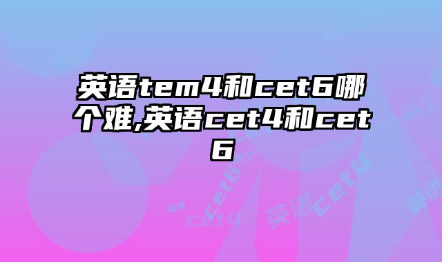 英语tem4和cet6哪个难,英语cet4和cet6